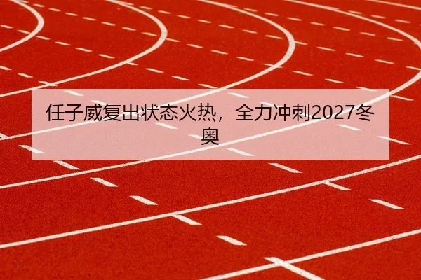 任子威复出状态火热，全力冲刺2027冬奥